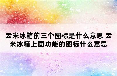 云米冰箱的三个图标是什么意思 云米冰箱上面功能的图标什么意思